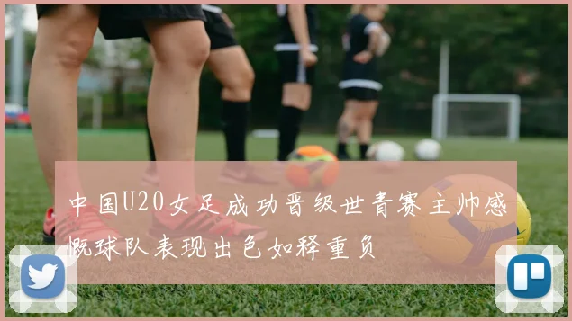 中国U20女足成功晋级世青赛主帅感慨球队表现出色如释重负