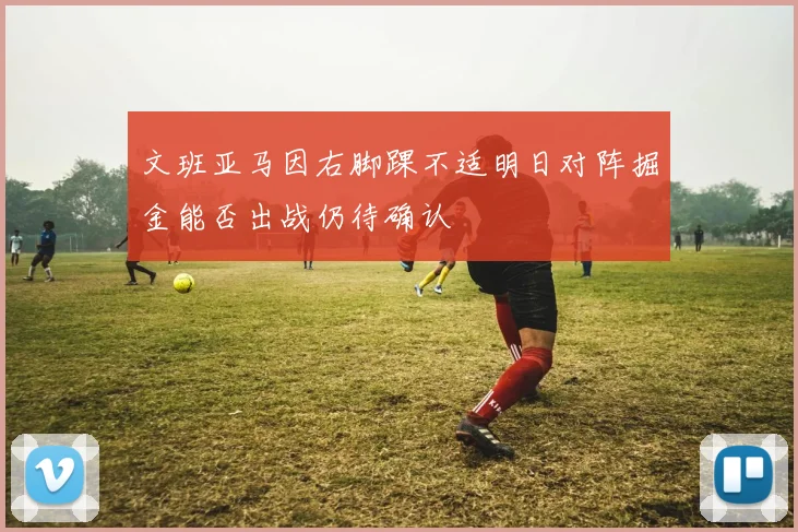 文班亚马因右脚踝不适明日对阵掘金能否出战仍待确认
