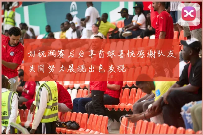 刘祝润赛后分享首球喜悦感谢队友共同努力展现出色表现