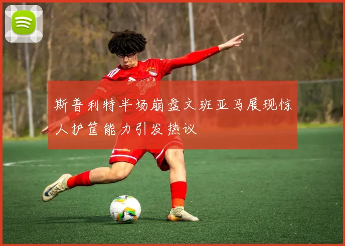 斯普利特半场崩盘文班亚马展现惊人护筐能力引发热议