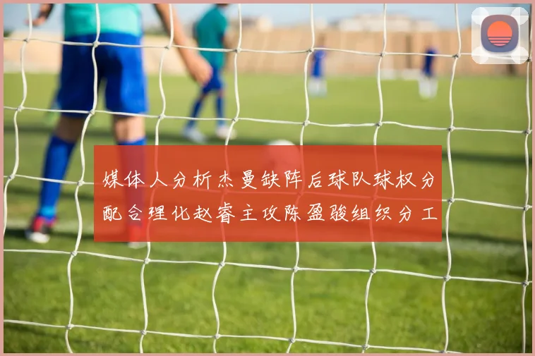 媒体人分析杰曼缺阵后球队球权分配合理化赵睿主攻陈盈骏组织分工明确