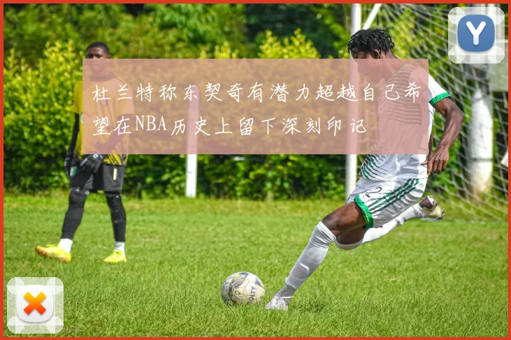 杜兰特称东契奇有潜力超越自己希望在NBA历史上留下深刻印记