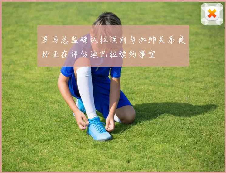 罗马总监确认拉涅利与加帅关系良好正在评估迪巴拉续约事宜