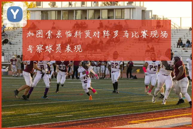 加图索亲临科莫对阵罗马比赛现场考察球员表现