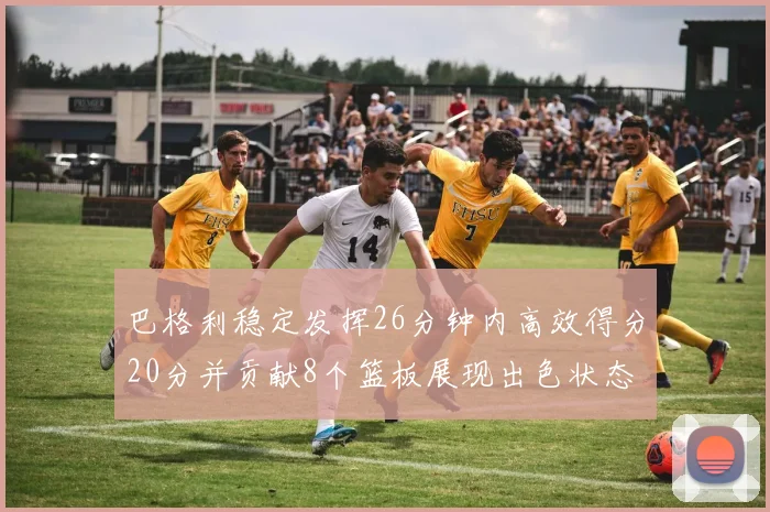 巴格利稳定发挥26分钟内高效得分20分并贡献8个篮板展现出色状态
