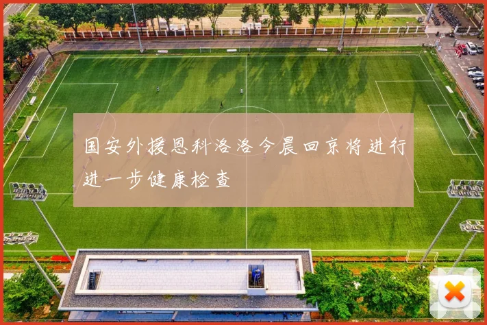 国安外援恩科洛洛今晨回京将进行进一步健康检查