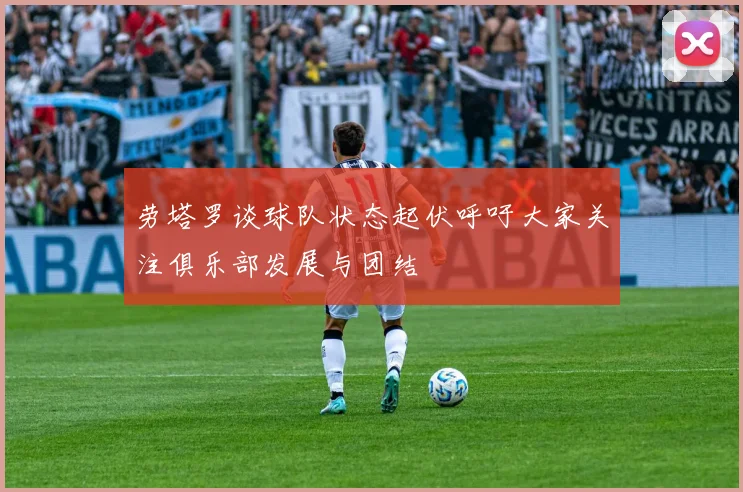 劳塔罗谈球队状态起伏呼吁大家关注俱乐部发展与团结