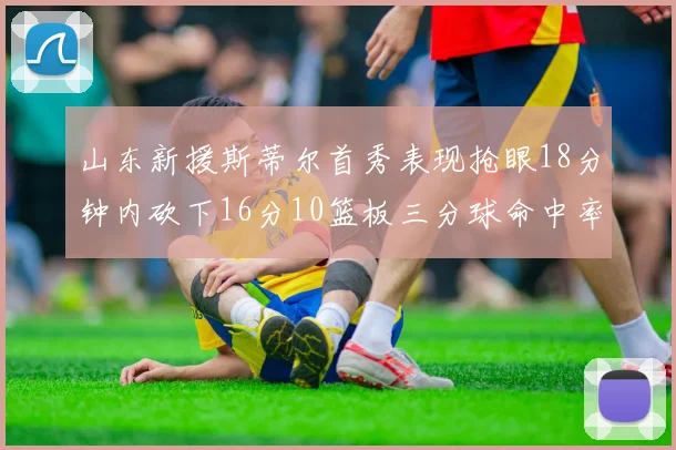 山东新援斯蒂尔首秀表现抢眼18分钟内砍下16分10篮板三分球命中率高达66