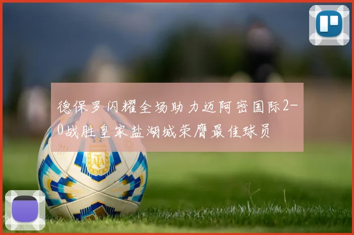 德保罗闪耀全场助力迈阿密国际2-0战胜皇家盐湖城荣膺最佳球员