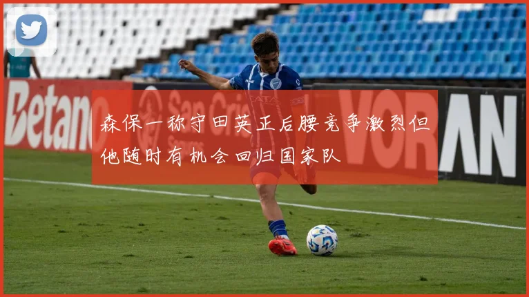 森保一称守田英正后腰竞争激烈但他随时有机会回归国家队