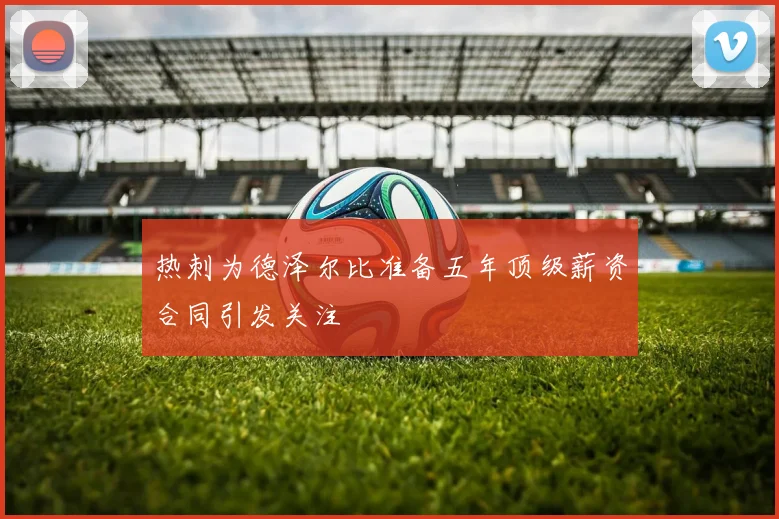 热刺为德泽尔比准备五年顶级薪资合同引发关注