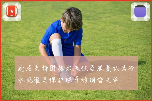 迪尼支持图赫尔未征召道曼认为冷水浇灌是保护球员的明智之举